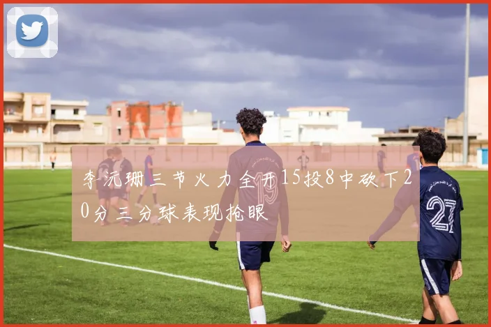 李沅珊三节火力全开15投8中砍下20分三分球表现抢眼