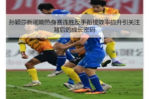孙颖莎新周期热身赛连胜反手衔接效率提升引关注背后的成长密码