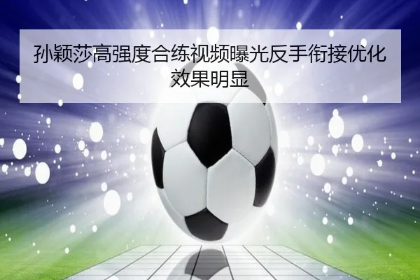 孙颖莎高强度合练视频曝光反手衔接优化效果明显